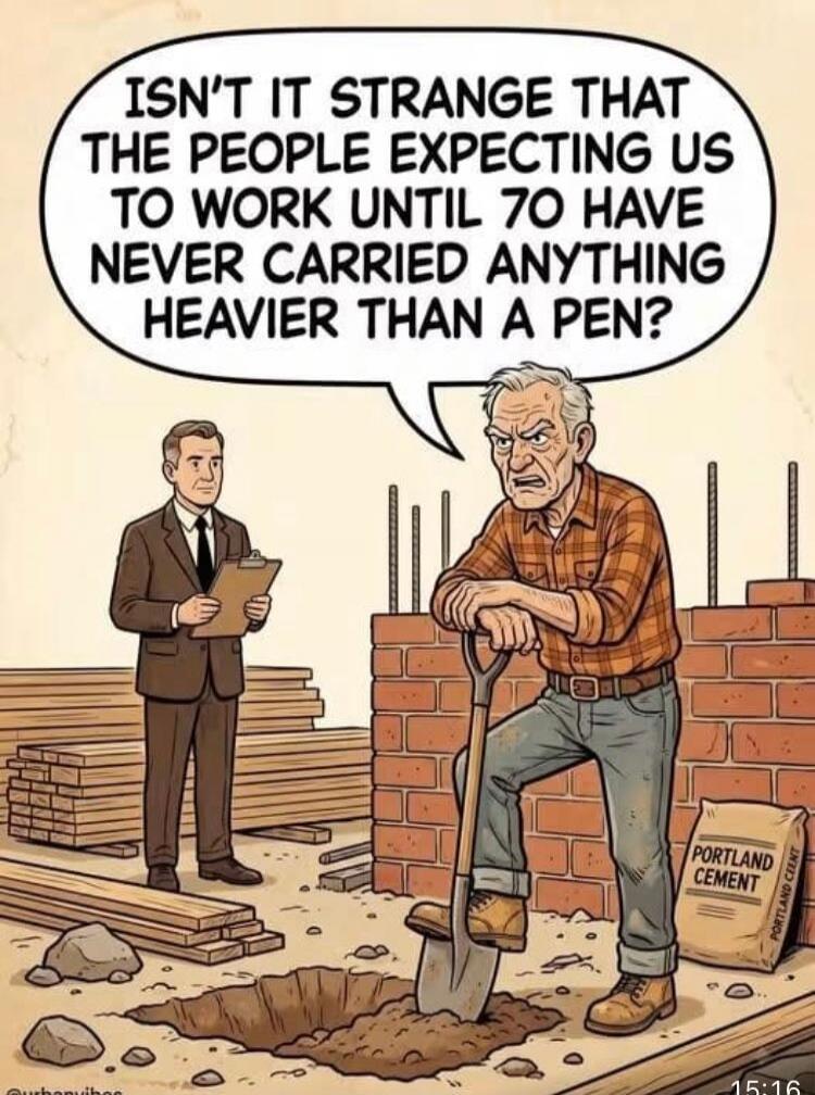 ISN'T IT STRANGE THAT THE PEOPLE EXPECTING US TO WORK UNTIL 70 HAVE NEVER CARRIED ANYTHING HEAVIER THAN A PEN?