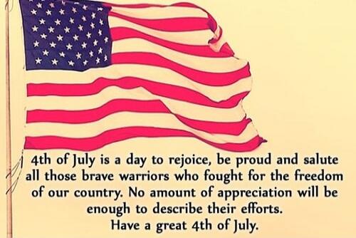 4th of July is a day to rejoice, be proud and salute all those brave warriors who fought for the freedom of our country. No amount of appreciation will be enough to describe their efforts. Have a great 4th of July.