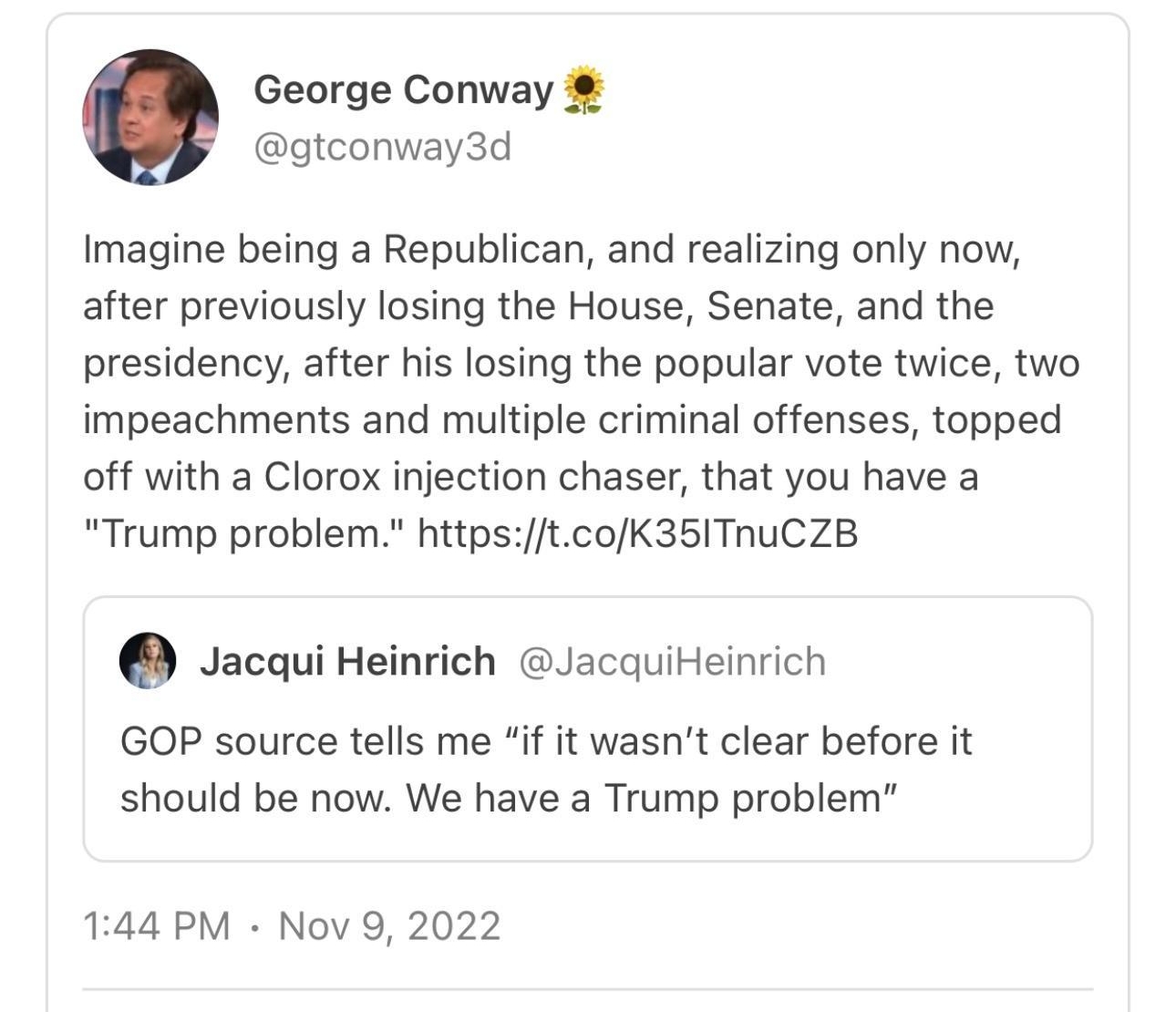morningshotsthebulwarkcom George Conway conway3d Imagine being a Republican and realizing only now after previously losing the House Senate and the presidency after his losing the popular vote twice two impeachments and multiple criminal offenses topped off with a Clorox injection chaser that you have a Trump problem httpstcoK35TnuCZB Jacqui Heinrich Jacquiteinrich GOP source tells me if it wasnt 