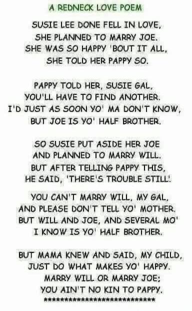 A REDNECK LOVE POEM

SUSIE LEE DONE FELL IN LOVE,
SHE PLANNED TO MARRY JOE,
SHE WAS SO HAPPY 'BOUT IT ALL,
SHE TOLD HER PAPPY SO.

PAPPY TOLD HER, SUSIE GAL,
YOU'LL HAVE TO FIND ANOTHER.
I'D JUST AS SOON YO' MA DON'T KNOW,
BUT JOE IS YO' HALF BROTHER.

SO SUSIE PUT ASIDE HER JOE
AND PLANNED TO MARRY WILL.
BUT AFTER TELLING PAPPY THIS,
HE SAID, 'THE