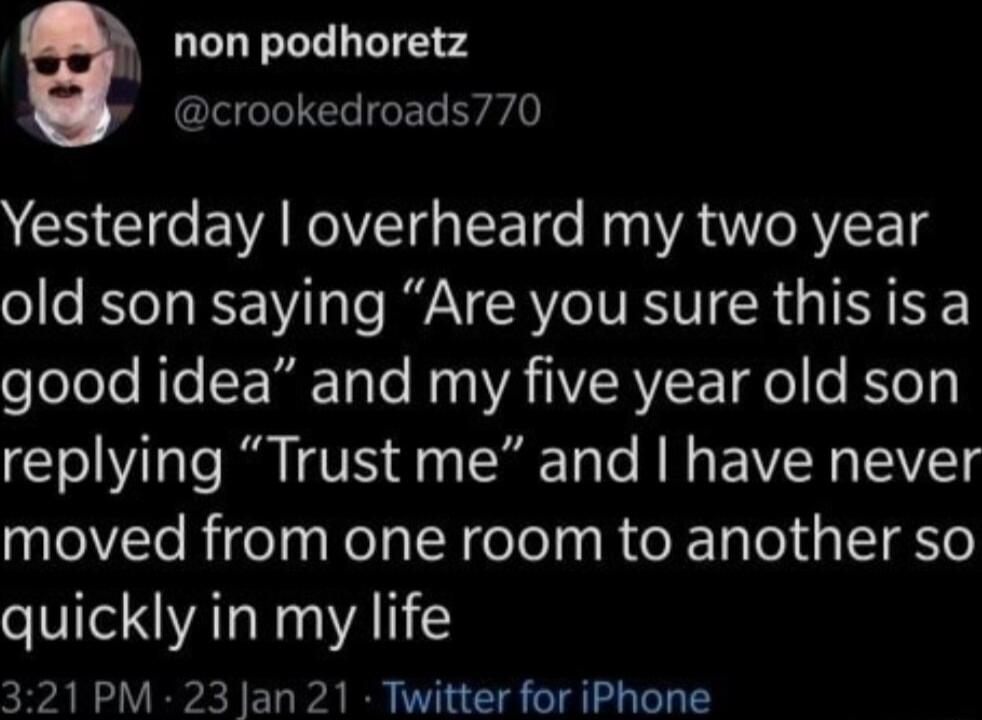 non podhoretz p crookedroads770 Yesterday overheard my two year old son saying Are you sure thisis a good idea and my five year old son replying Trust me and have never moved from one room to another so quickly in my life 321 PM 23 Jan 21 Twitter for iPhone