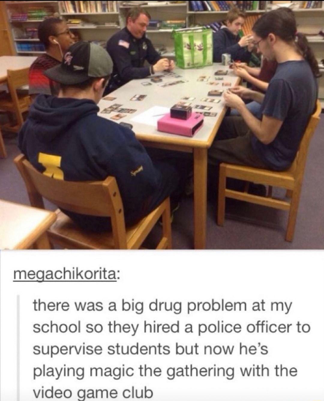 megachikor there was a big drug problem at my school so they hired a police officer to supervise students but now hes playing magic the gathering with the video game club