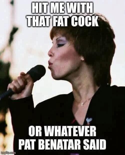 HIT ME WITH THAT FAT COCK OR WHATEVER PAT BENATAR SAID