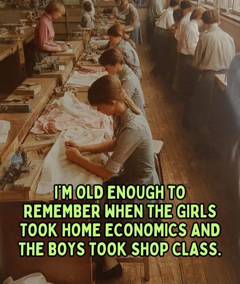 I'M OLD ENOUGH TO REMEMBER WHEN THE GIRLS TOOK HOME ECONOMICS AND THE BOYS TOOK SHOP CLASS.