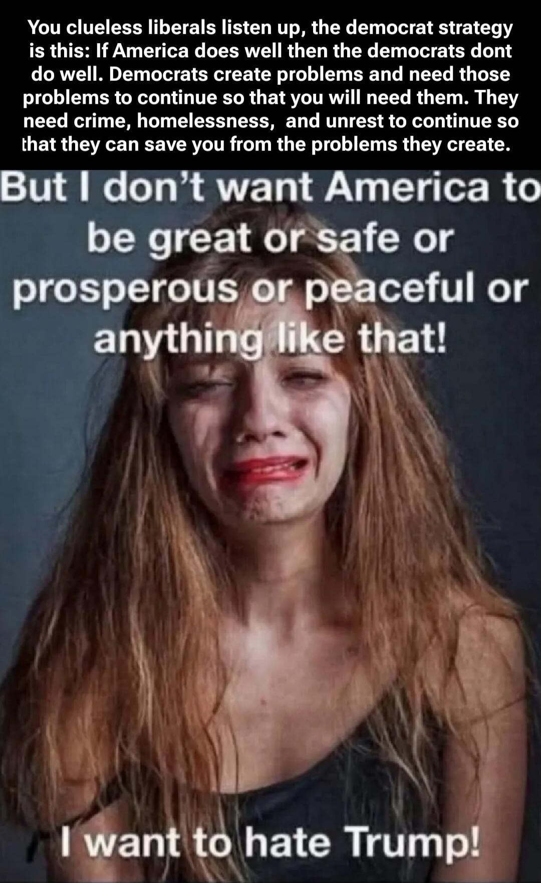 You clueless liberals listen up, the democrat strategy is this: If America does well then the democrats dont do well. Democrats create problems and need those problems to continue so that you will need them. They need crime, homelessness, and unrest to continue so that they can save you from the problems they create. But I don't want America to be 