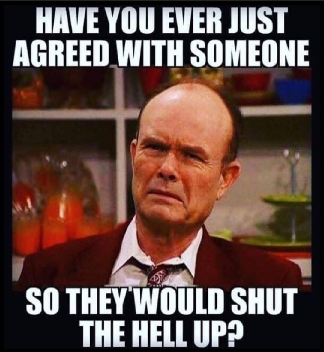HAVE YOU EVER JUST AGREED WITH SOMEONE SO THEY WOULD SHUT THE HELL UP?