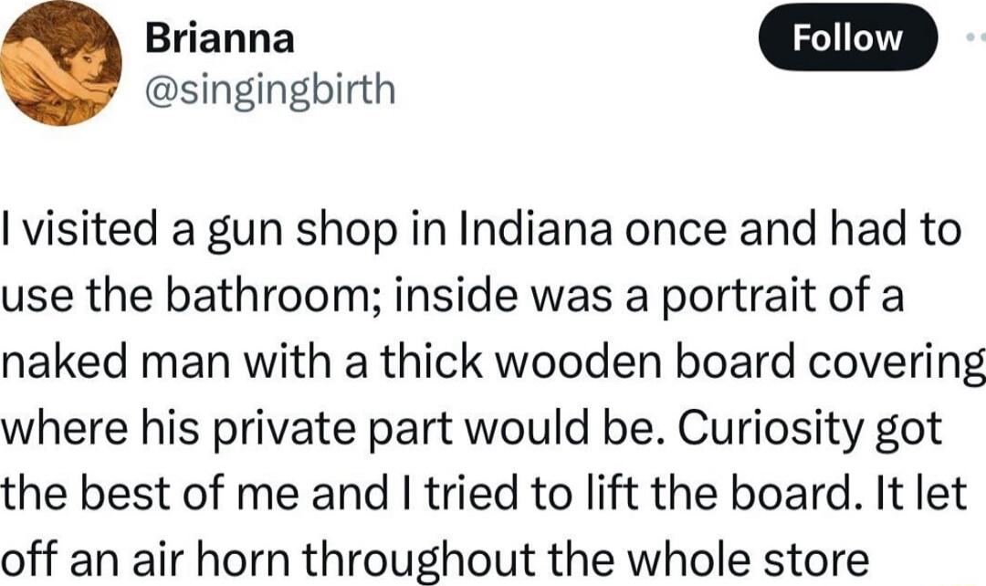 singingbirth visited a gun shop in Indiana once and had to use the bathroom inside was a portrait of a naked man with a thick wooden board covering where his private part would be Curiosity got the best of me and I tried to lift the board It let off an air horn throughout the whole store