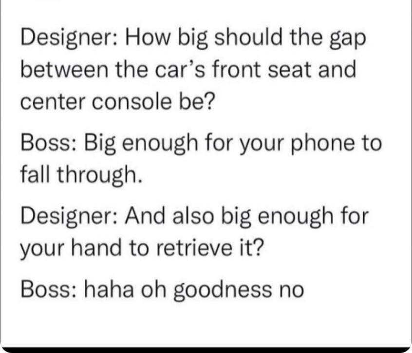Designer: How big should the gap between the car’s front seat and center console be?
Boss: Big enough for your phone to fall through.
Designer: And also big enough for your hand to retrieve it?
Boss: haha oh goodness no