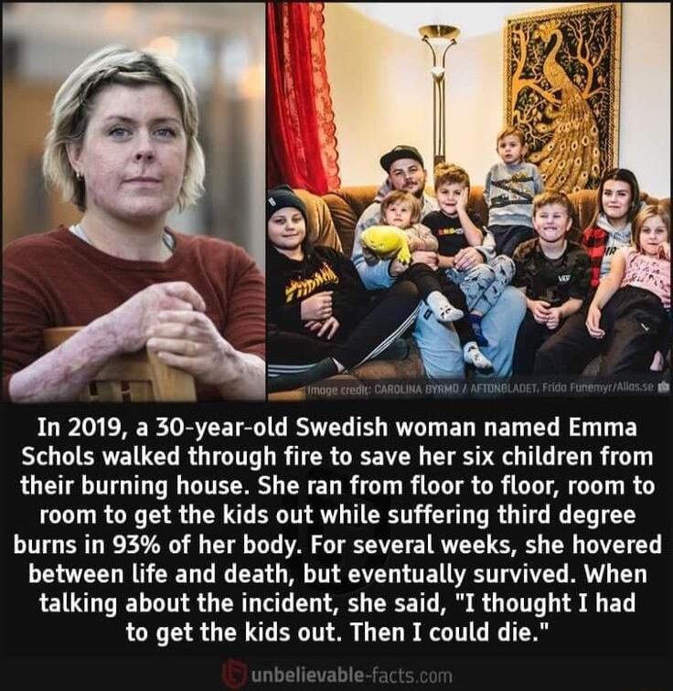 In 2019 a 30 year old Swedish woman named Emma Schols walked through fire to save her six children from their burning house She ran from floor to floor room to room to get the kids out while suffering third degree burns in 93 of her body For several weeks she hovered between life and death but eventually survived When talking about the incident she said I thought I had to get the kids out Then I c