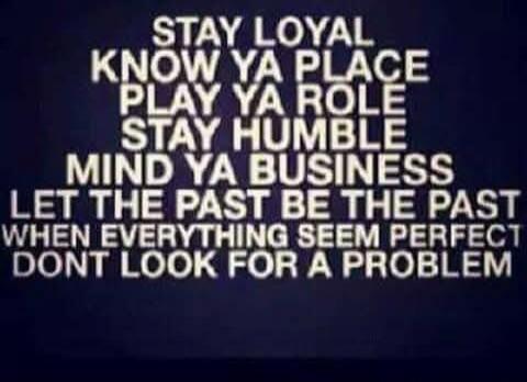 STAY LOYAL
KNOW YA PLACE
PLAY YA ROLE
STAY HUMBLE
MIND YA BUSINESS
LET THE PAST BE THE PAST
WHEN EVERYTHING SEEM PERFECT
DONT LOOK FOR A PROBLEM