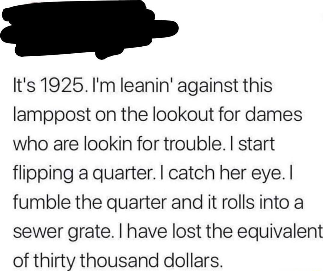 Its 1925 Im leanin against this lamppost on the lookout for dames who are lookin for trouble start flipping a quarter catch her eye fumble the quarter and it rolls into a sewer grate have lost the equivalent of thirty thousand dollars