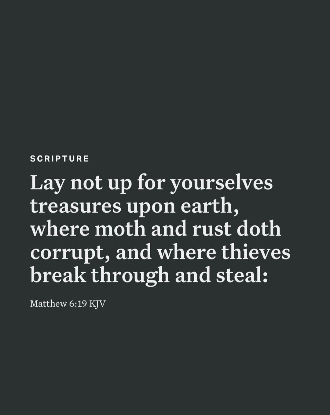 SCRIPTURE Lay not up for yourselves treasures upon earth, where moth and rust doth corrupt, and where thieves break through and steal: Matthew 6:19 KJV