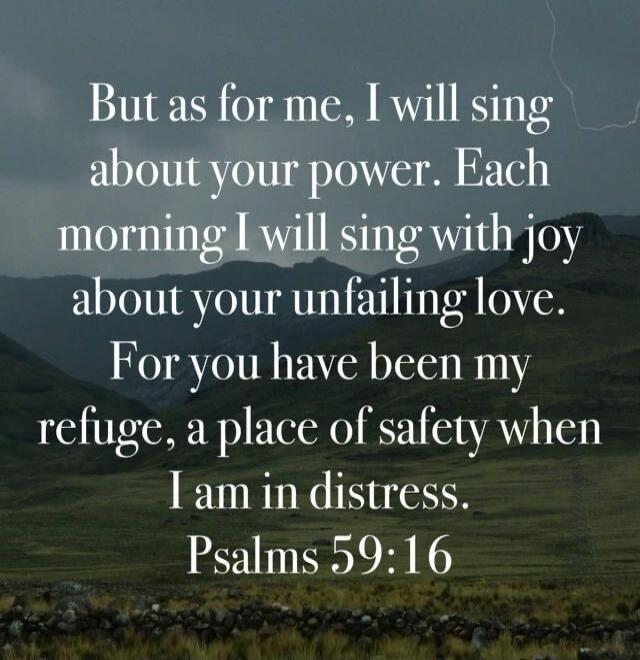 But as for me, I will sing about your power. Each morning I will sing with joy about your unfailing love. For you have been my refuge, a place of safety when I am in distress. Psalms 59:16