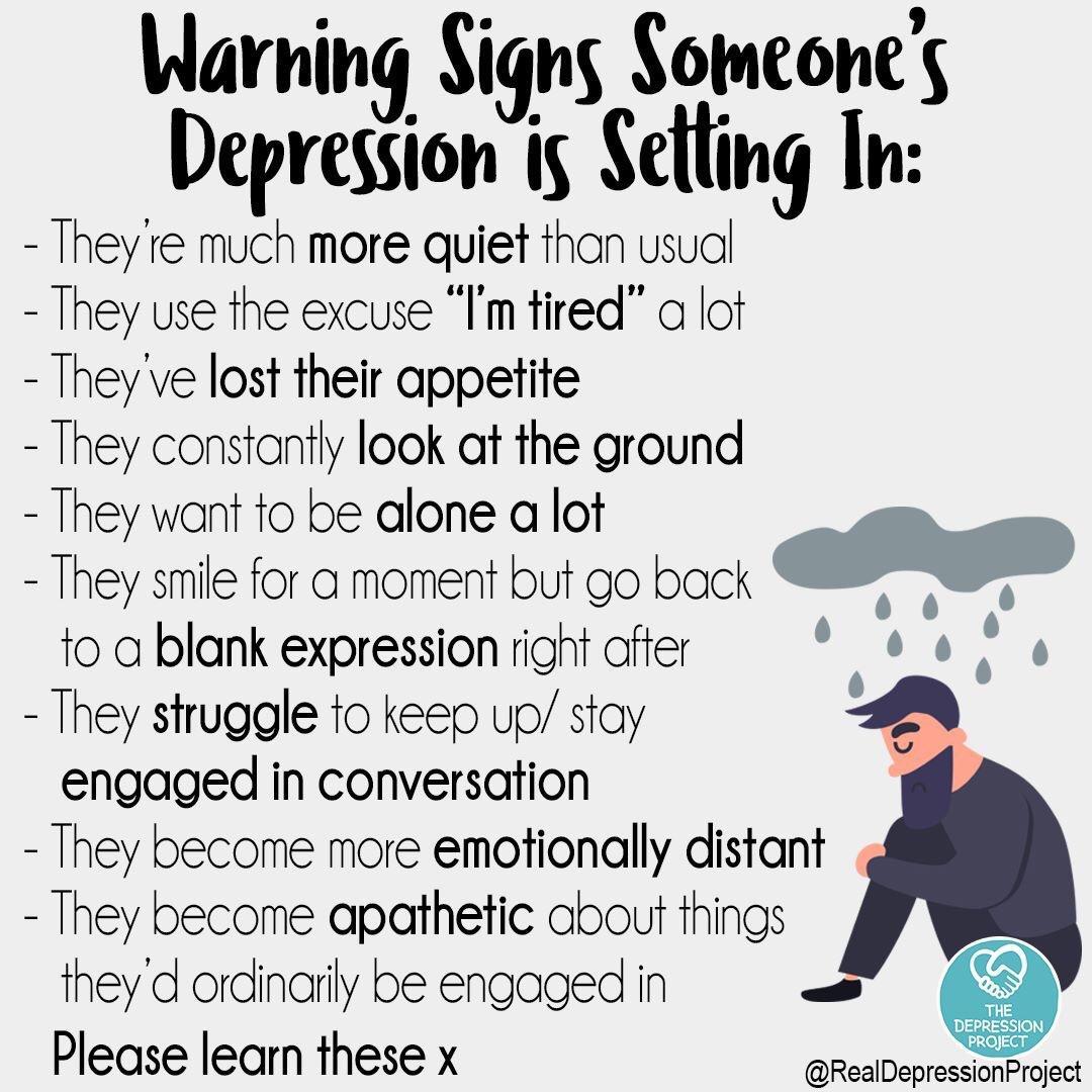 Warning Signs Someones Depression is Setling In Theyre much more quiet thon usudl They use the excuse Im tired a lot Theyve lost their appetite They constantly look at the ground They want to be alone a lot They smile for a moment but go back to a blank expression right after They struggle to keep up stay engaged in conversation They become more emotionally distant They become apathetic about thin