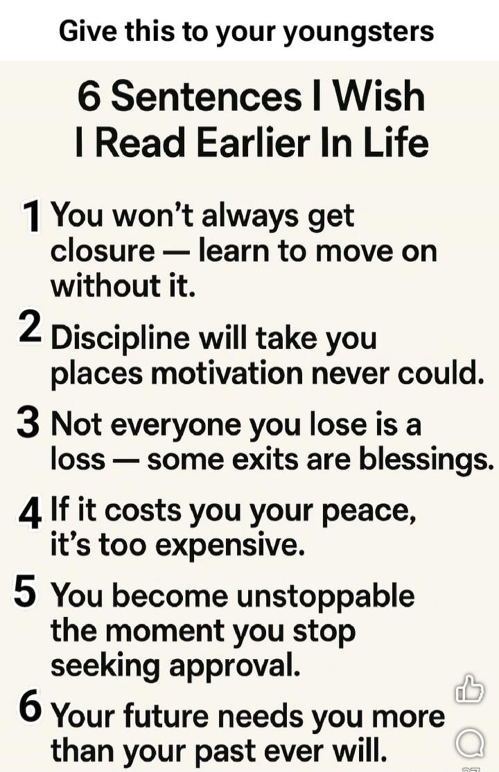 Give this to your youngsters
6 Sentences I Wish I Read Earlier In Life
1 You won’t always get closure — learn to move on without it.
2 Discipline will take you places motivation never could.
3 Not everyone you lose is a loss — some exits are blessings.
4 If it costs you your peace, it’s too expensive.
5 You become unstoppable the moment you stop se