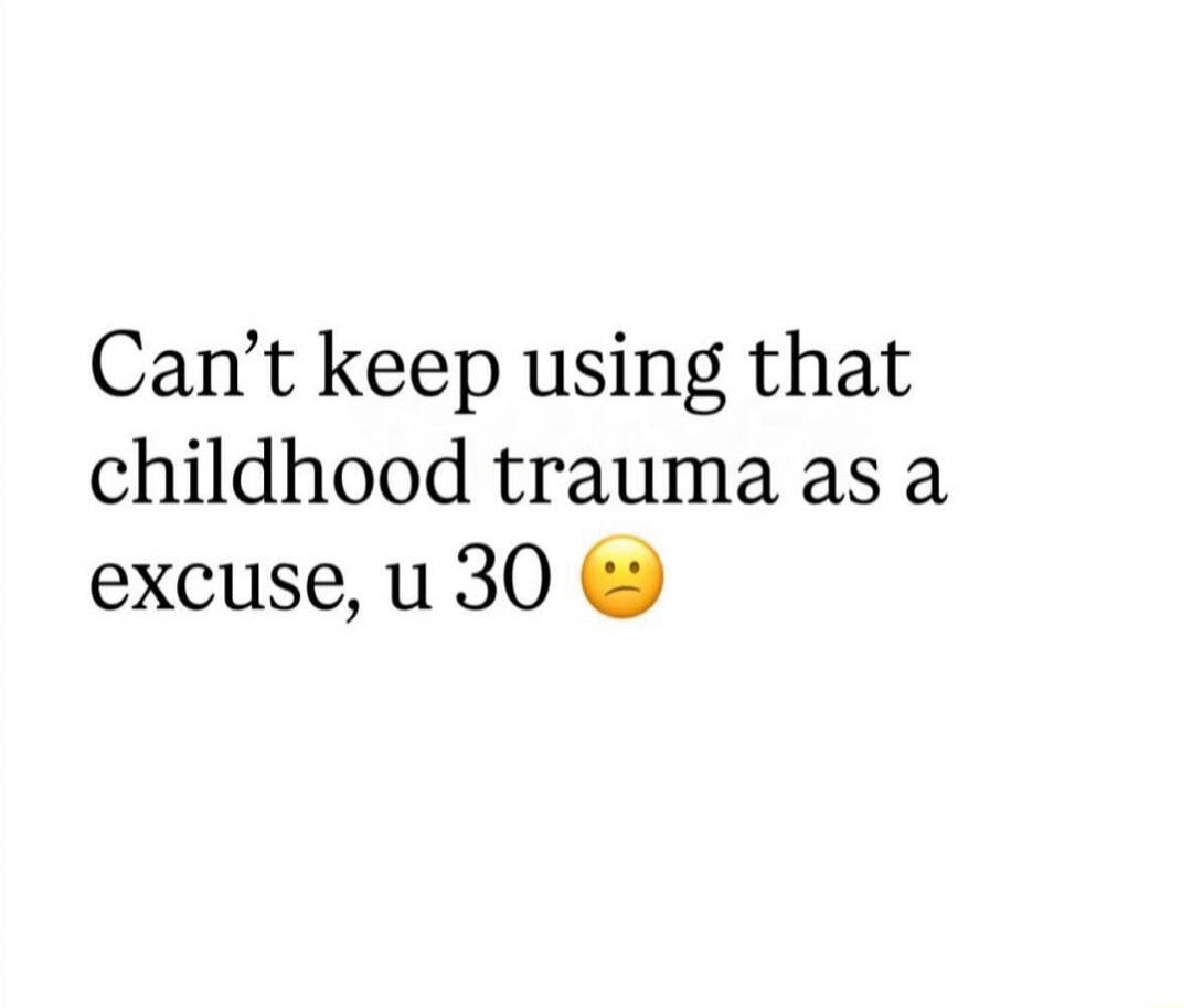 Can’t keep using that childhood trauma as a excuse, u 30 🤔
