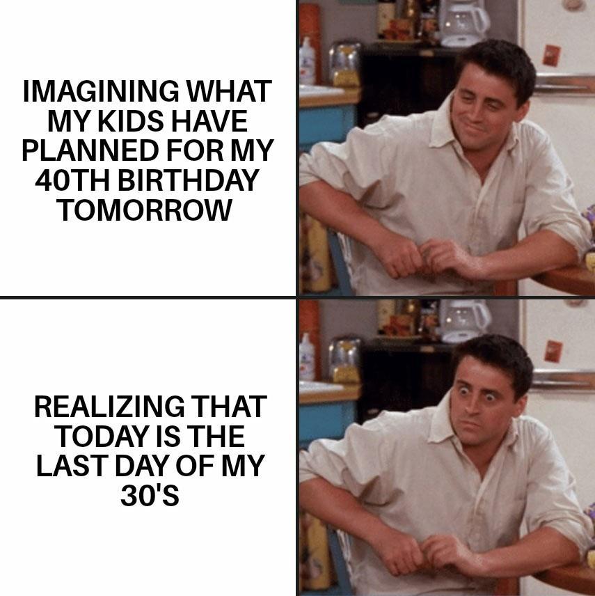 IMAGINING WHAT MY KIDS HAVE PLANNED FOR MY 40TH BIRTHDAY TOMORROW REALIZING THAT TODAY IS THE LAST DAY OF MY 30s