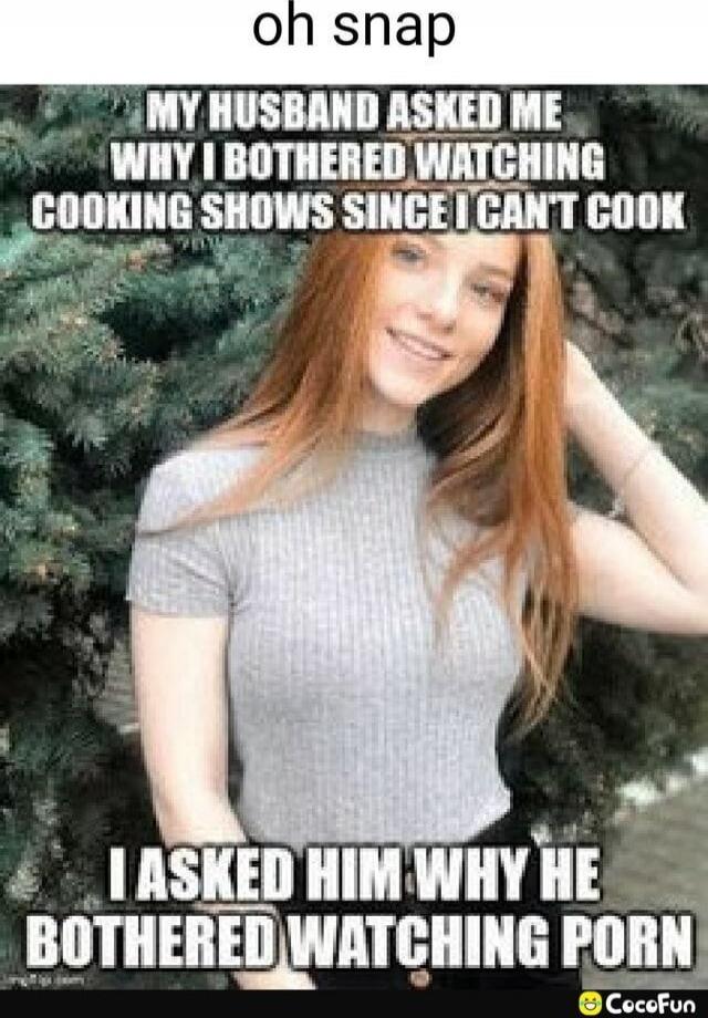 oh snap
MY HUSBAND ASKED ME WHY I BOTHERED WATCHING COOKING SHOWS SINCE I CAN'T COOK
I ASKED HIM WHY HE BOTHERED WATCHING PORN
