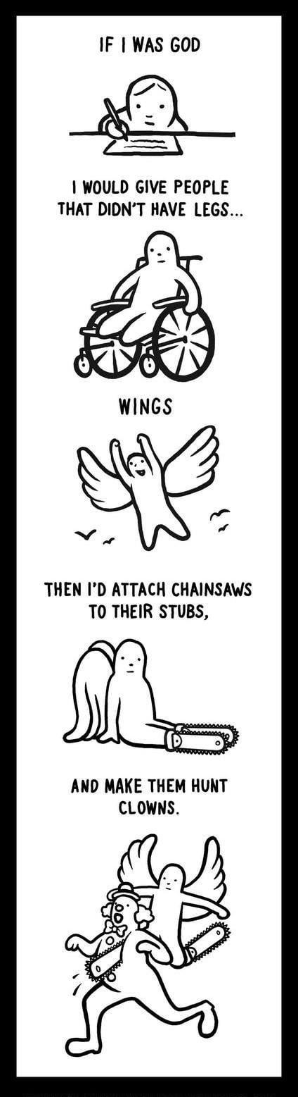 IF WAS GOD R 1 WOULD GIVE PEOPLE THAT DIDNT HAVE LEGS THEN ID ATTACH CHAINSAWS TO THEIR STUBS AND MAKE THEM HUNT CLOWNS