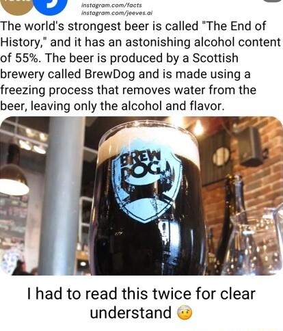 The worlds strongest beer is called The End of History and it has an astonishing alcohol content of 55 The beer is produced by a Scottish brewery called BrewDog and is made using a freezing process that removes water from the beer leaving only the alcohol and flavor I had to read this twice for clear understand