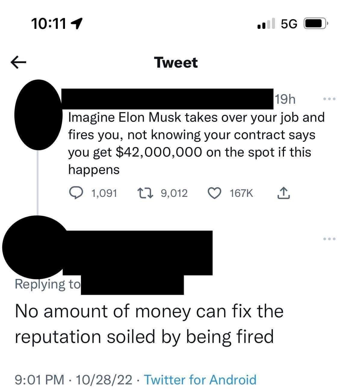 1019 5G Tweet 19h Imagine Elon Musk takes over your job and fires you not knowing your contract says you get 42000000 on the spot if this happens Q109 19 QK A Replying t No amount of money can fix the reputation soiled by being fired 901 PM 102822 Twitter for Android