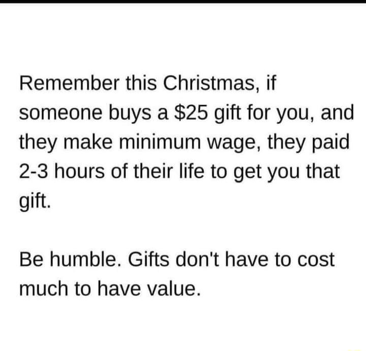 Remember this Christmas if someone buys a 25 gift for you and they make minimum wage they paid 2 3 hours of their life to get you that gift Be humble Gifts dont have to cost much to have value