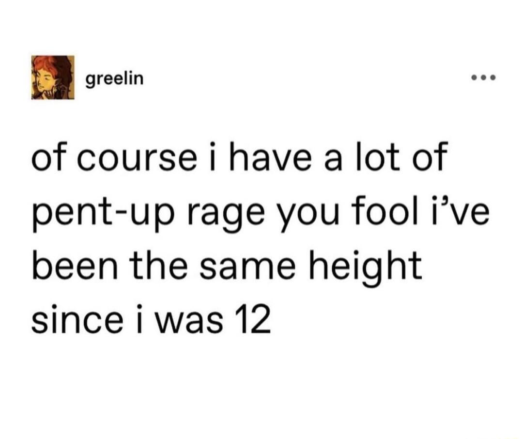 I o of course i have a lot of pent up rage you fool ive been the same height since i was 12