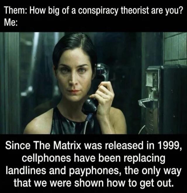Them: How big of a conspiracy theorist are you?
Me:
Since The Matrix was released in 1999, cellphones have been replacing landlines and payphones, the only way that we were shown how to get out.
