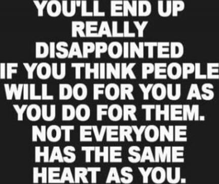 YOU'LL END UP REALLY DISAPPOINTED IF YOU THINK PEOPLE WILL DO FOR YOU AS YOU DO FOR THEM. NOT EVERYONE HAS THE SAME HEART AS YOU.