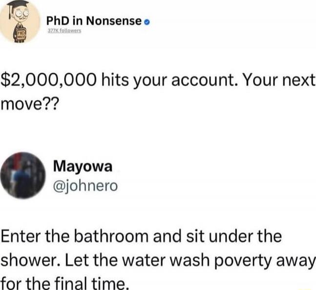 $2,000,000 hits your account. Your next move??

Enter the bathroom and sit under the shower. Let the water wash poverty away for the final time.