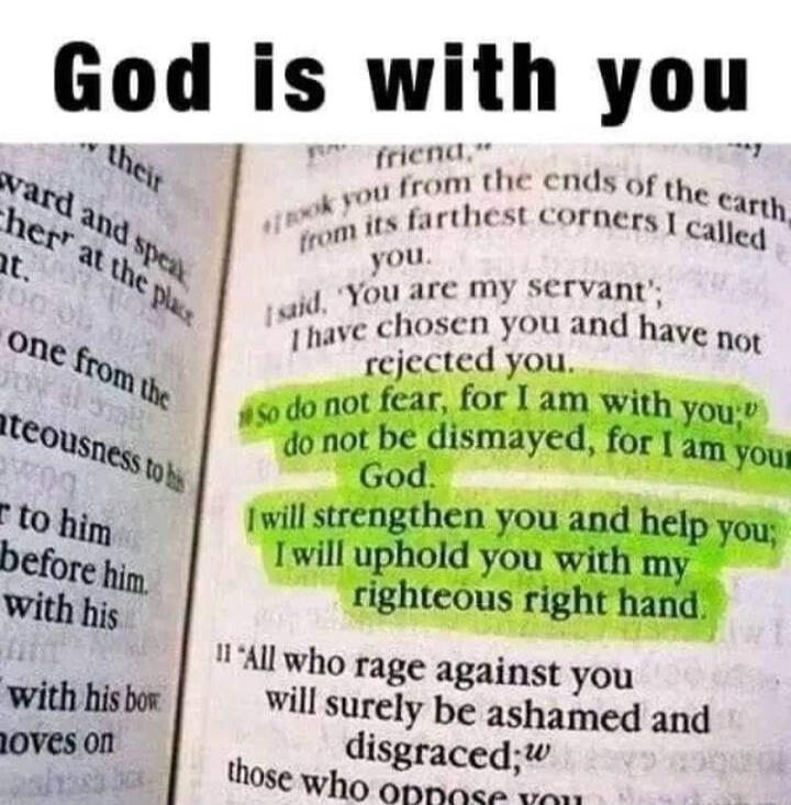 God is with you
from the ends of the earth, from its farthest corners I called you. I said, 'You are my servant'; I have chosen you and have not rejected you.
So do not fear, for I am with you; do not be dismayed, for I am your God. I will strengthen you and help you; I will uphold you with my righteous right hand.
All who rage against you will sur