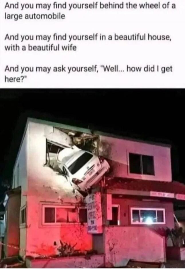 And you may find yourself behind the wheel of a large automobile. And you may find yourself in a beautiful house, with a beautiful wife. And you may ask yourself, 