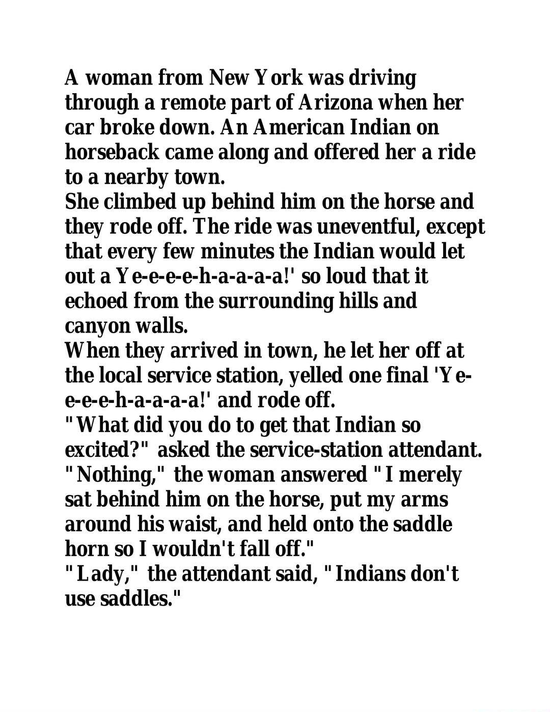 A woman from New Y ork was driving through a remote part of Arizona when her car broke down An American Indian on horseback came along and offered her a ride to a nearby town She climbed up behind him on the horse and they rode off The ride was uneventful except that every few minutes the Indian would let out a Y e e e e h a a a a so loud that it echoed from the surrounding hills and canyon walls 