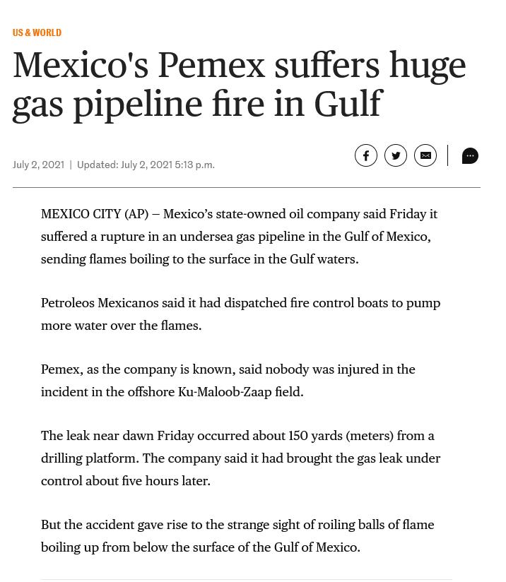 USWORLD Mexicos Pemex suffers huge gas pipeline fire in Gulf MEXICO CITY AP Mexicos state owned oil company said Friday it suffered a rupture in an undersea gas pipeline in the Gulf of Mexico sending flames boiling to the surface in the Gulf waters Petroleos Mexicanos said it had dispatched fire control boats to pump more water over the flames Pemes as the company is known said nobody was injured 