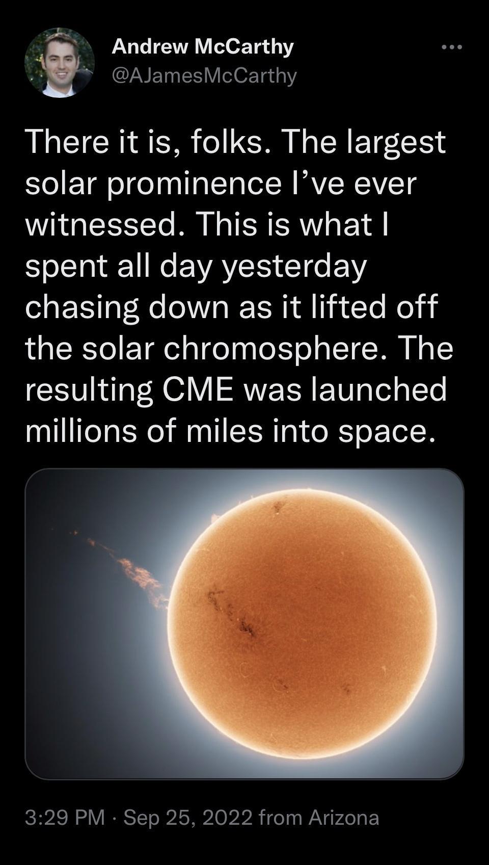Andrew McCarthy i CLNETNES VeloxTe a1 There it is folks The largest solar prominence Ive ever witnessed This is what l 1 N EVAYEI E1Ee VY chasing down as it lifted off the solar chromosphere The resulting CME was launched millions of miles into space 329 PM Sep 25 2022 from Arizona
