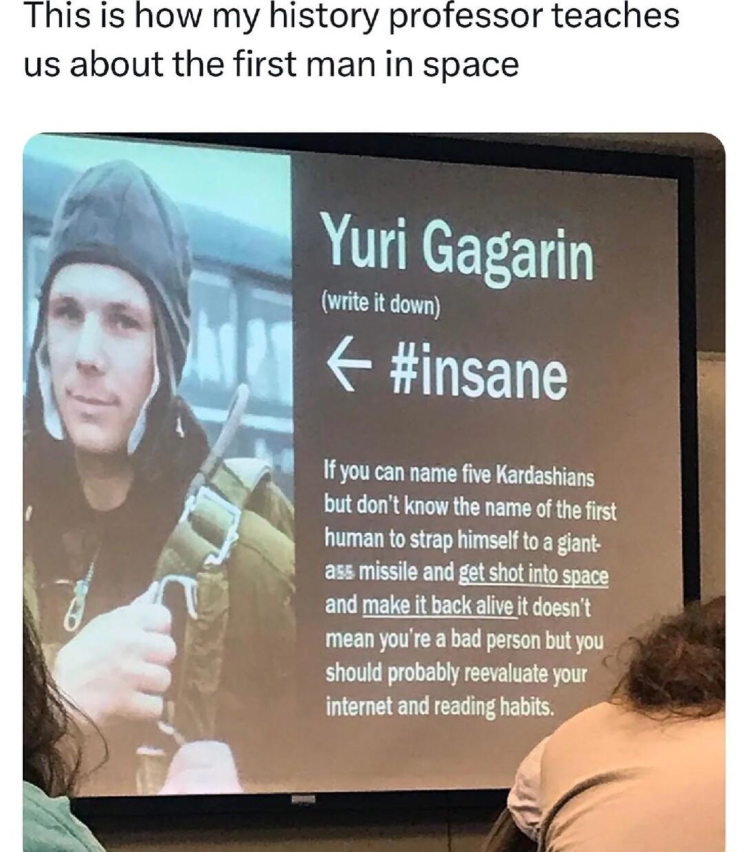 write it down insane 1fyou can name five Kardashians but dont know the name of the first human to strap himself to a gant ass misslle and getshot ntospace and make it back alive it doesnt mean yote abad erson bt you should probably reevaluate your intemetand reading habits o