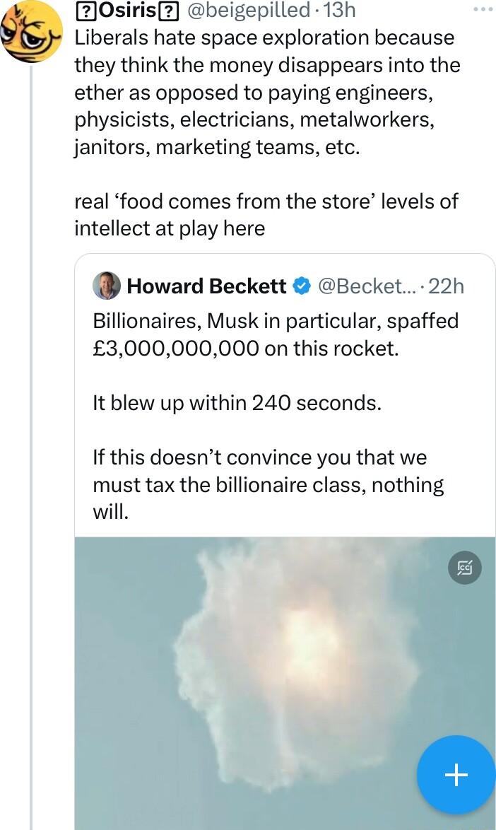 V 2Osiris2 beigepilled 13h Liberals hate space exploration because they think the money disappears into the ether as opposed to paying engineers physicists electricians metalworkers janitors marketing teams etc real food comes from the store levels of intellect at play here Howard Beckett Becket 22h Billionaires Musk in particular spaffed 3000000000 on this rocket It blew up within 240 seconds If 