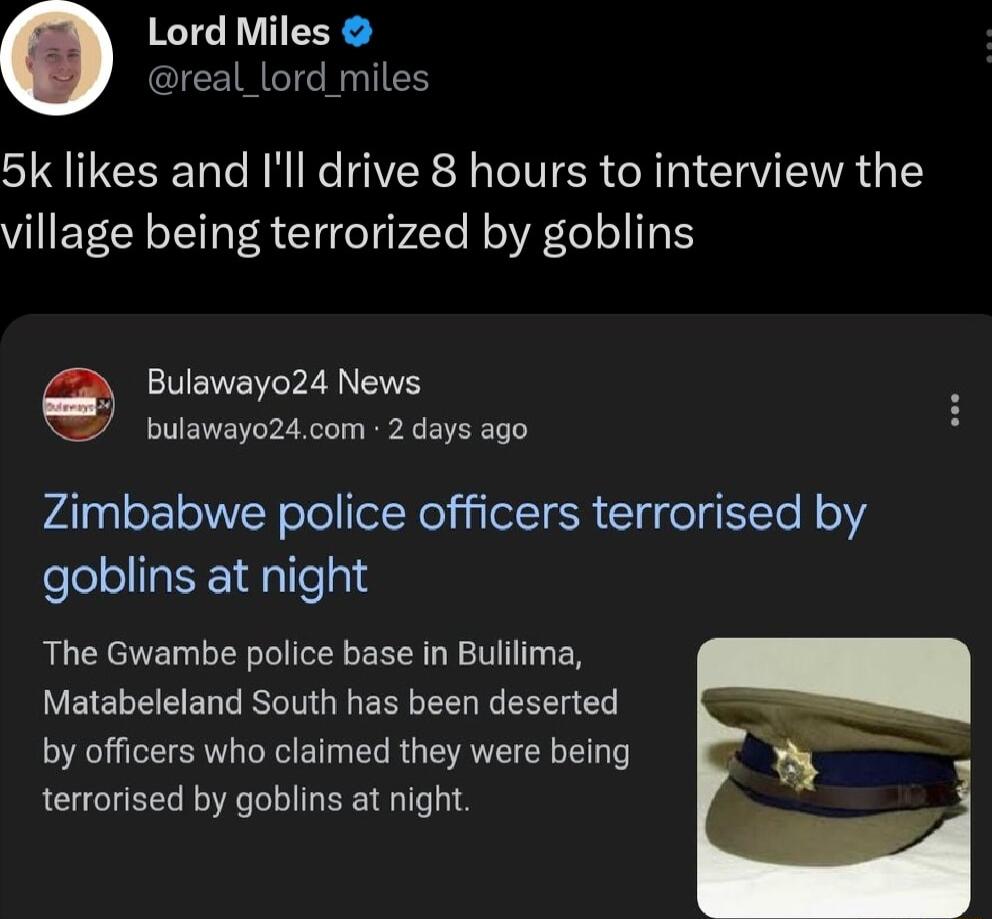 Lord Miles real_lord miles 5k likes and Ill drive 8 hours to interview the village being terrorized by goblins Bulawayo24 News bulawayo24com 2 days ago Zimbabwe police officers terrorised by goblins at night The Gwambe police base in Buiilima Matabeleland South has been deserted by officers who claimed they were being terrorised by goblins at night