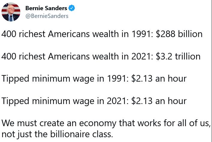 Bernie Sanders BernieSanders 400 richest Americans wealth in 1991 288 billion 400 richest Americans wealth in 2021 32 trillion Tipped minimum wage in 1991 213 an hour Tipped minimum wage in 2021 213 an hour We must create an economy that works for all of us not just the billionaire class