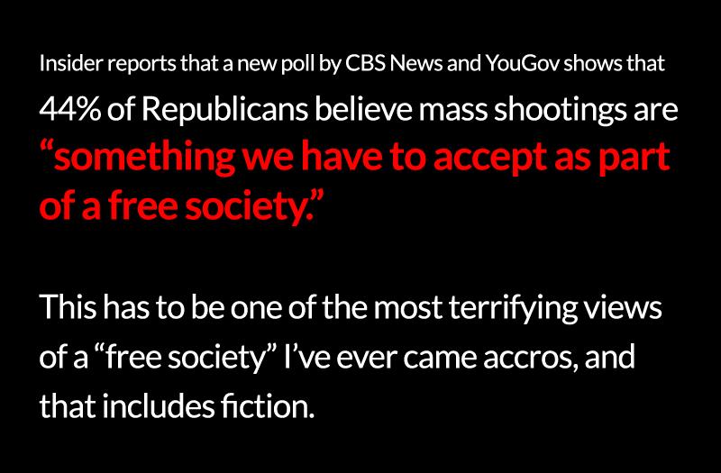 Insider reports that anew poll by CBS News and YouGov shows that 44 of Republicans believe mass shootings are something we have to accept as part of afree society This has to be one of the most terrifying views of afree society Ive ever came accros and that includes fiction