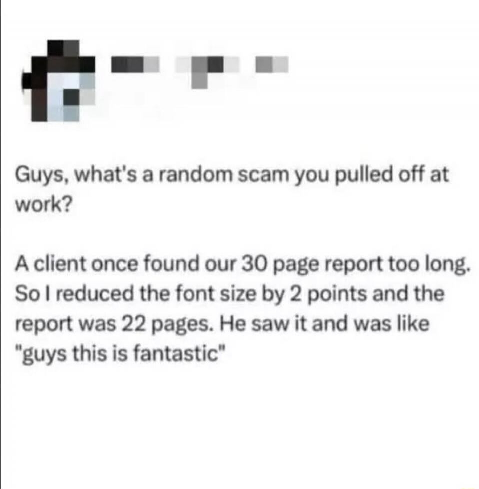Guys, what's a random scam you pulled off at work? A client once found our 30 page report too long. So I reduced the font size by 2 points and the report was 22 pages. He saw it and was like 