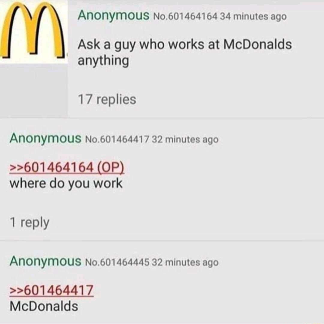 AnONYmous No601464164 34 minutes ago Ask a guy who works at McDonalds anything 17 replies ANONYMOUS No601464417 32 minutes ago where do you work 1 reply ANONYMOUS No601464445 32 minutes ago 601464417 McDonalds