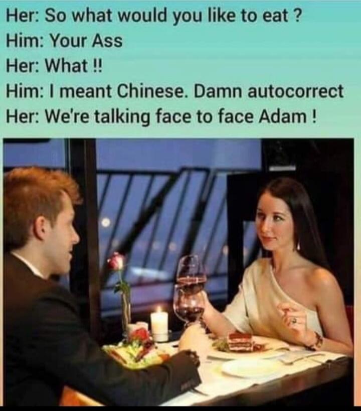 Her: So what would you like to eat? Him: Your Ass Her: What!! Him: I meant Chinese. Damn autocorrect Her: We're talking face to face Adam!