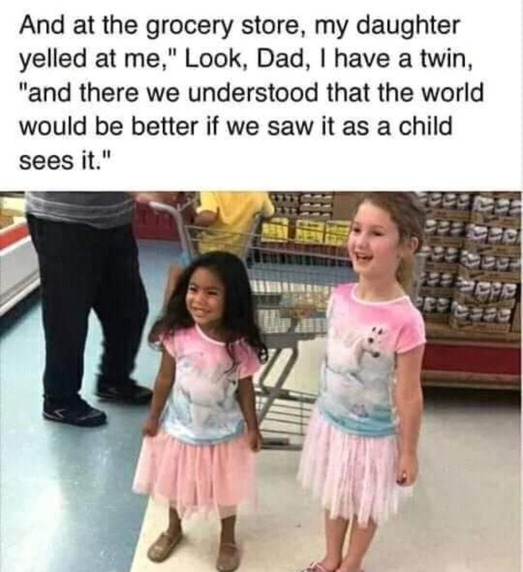 And at the grocery store my daughter yelled at me Look Dad have a twin and there we understood that the world would be better if we saw it as a child sees it