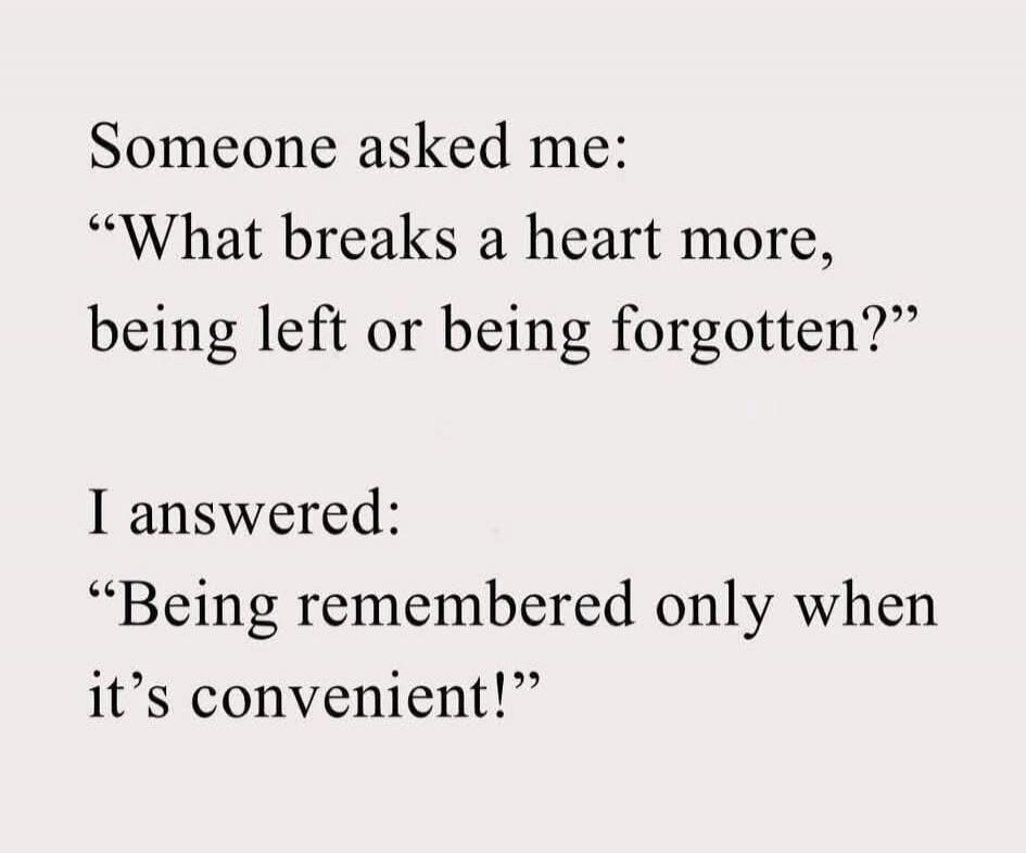 Someone asked me: “What breaks a heart more, being left or being forgotten?” I answered: “Being remembered only when it’s convenient!”