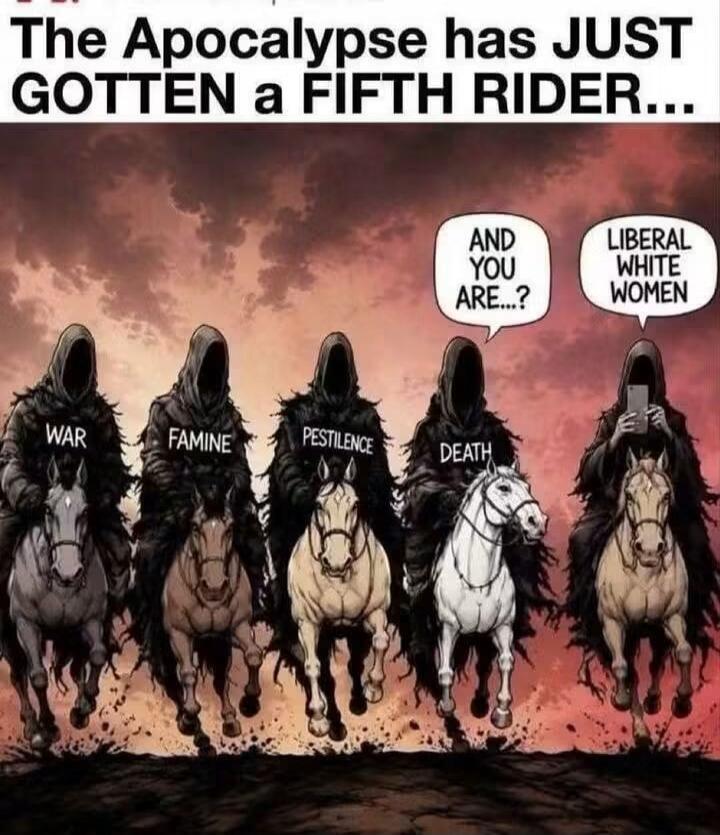The Apocalypse has JUST GOTTEN a FIFTH RIDER... WAR FAMINE PESTILENCE DEATH AND YOU ARE...? LIBERAL WHITE WOMEN