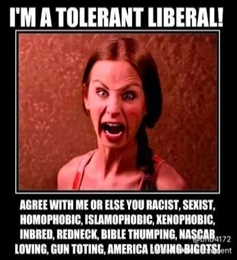 I'M A TOLERANT LIBERAL!
AGREE WITH ME OR ELSE YOU RACIST, SEXIST, HOMOPHOBIC, ISLAMOPHOBIC, XENOPHOBIC, INBRED, REDNECK, BIBLE THUMPING, NASCAR LOVING, GUN TOTTING, AMERICA LOVING BIGOT