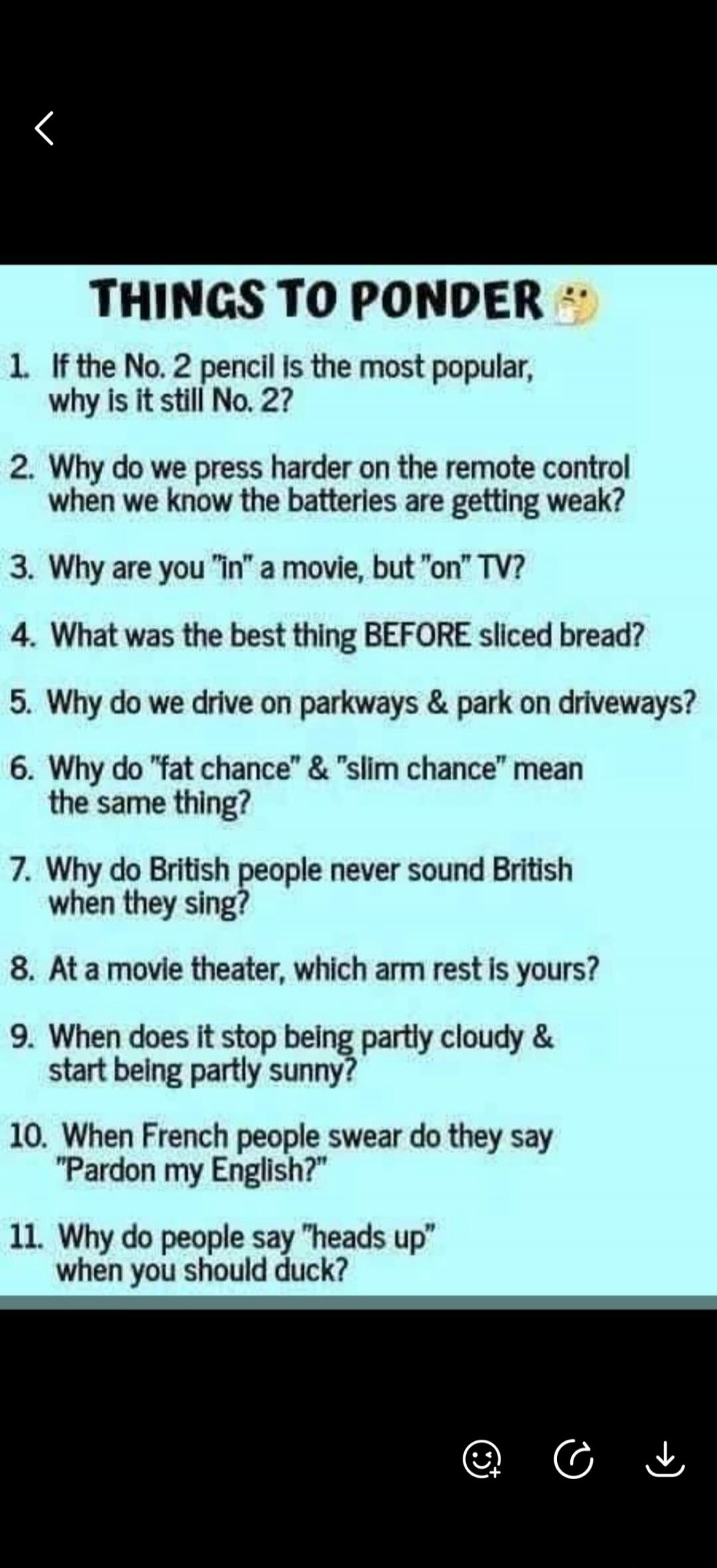 THINGS TO PONDER 🤔
1. If the No. 2 pencil is the most popular, why is it still No. 2?
2. Why do we press harder on the remote control when we know the batteries are getting weak?
3. Why are you 