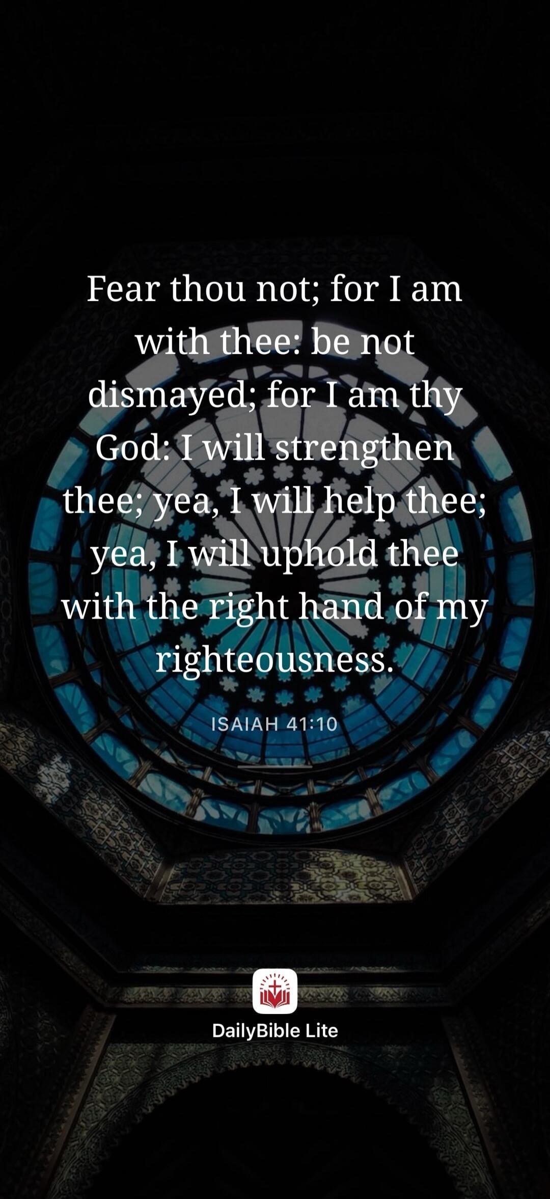 Fear thou not; for I am with thee: be not dismayed; for I am thy God: I will strengthen thee; yea, I will help thee; yea, I will uphold thee with the right hand of my righteousness. ISAIAH 41:10 DailyBible Lite