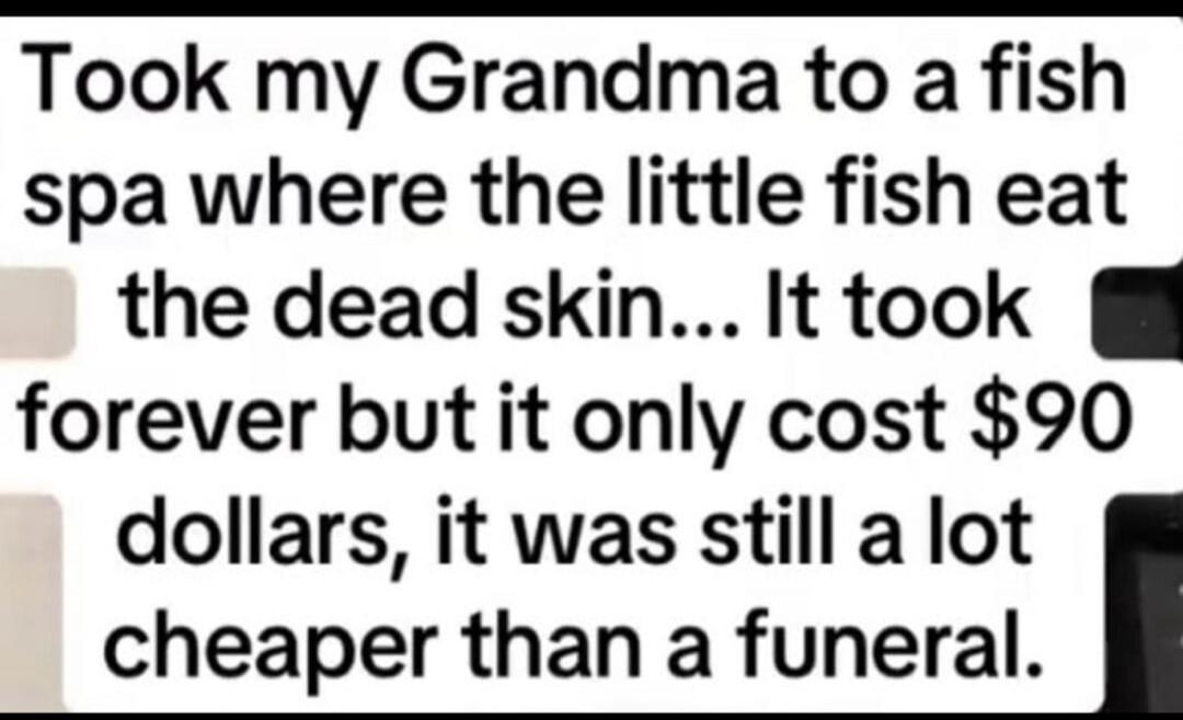 Took my Grandma to a fish spa where the little fish eat the dead skin... It took forever but it only cost $90 dollars, it was still a lot cheaper than a funeral.